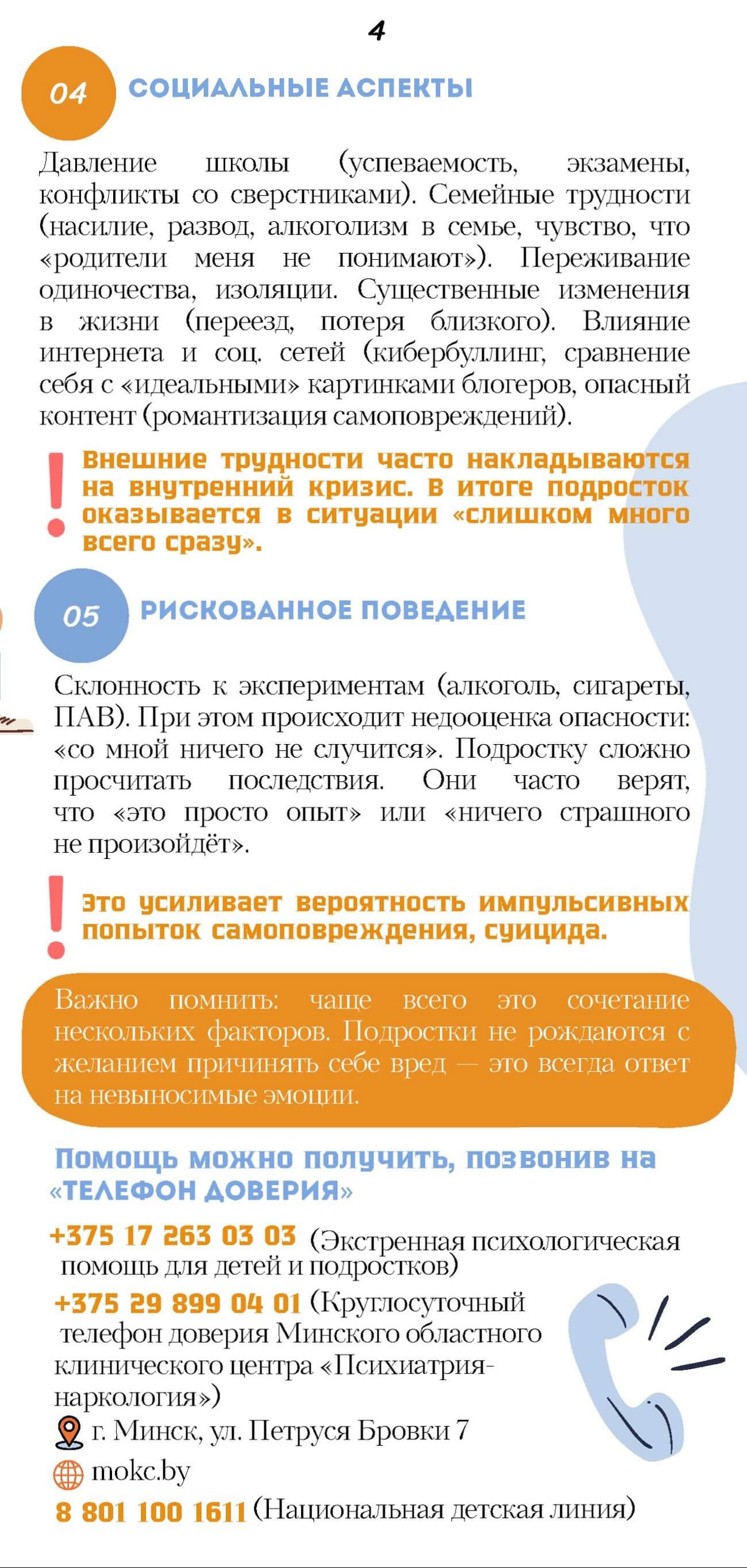 04. СОЦИАЛЬНЫЕ АСПЕКТЫ. Давление школы (успеваемость, экзамены, конфликты со сверстниками). Семейные трудности (насилие, развод, алкоголизм в семье, чувство, что «родители меня не понимают»). Переживание одиночества, изоляции. Существенные изменения в жизни (переезд, потеря близкого). Влияние интернета и соц. сетей (кибербуллинг, сравнение себя с «идеальными» картинками блогеров, опасный контент (романтизация самоповреждений). Внешние трудности часто накладываются на внутренний кризис, в итоге подросток оказывается в ситуации «слишком много всего сразу». 05. РИСКОВАННОЕ ПОВЕДЕНИЕ. Склонность к экспериментам (алкоголь, сигареты, ПАВ). При этом происходит недооценка опасности: «со мной ничего не случится». Подростку сложно просчитать последствия. Они часто верят, что «это просто опыт» или «ничего страшного не произойдёт». Это усиливает вероятность импульсивных попыток самоповреждения, суицида. Важно помнить:	чаще всего это сочетание нескольких факторов. Подростки не рождаются с желанием причинять себе вред - это всегда ответ на невыносимые эмоции. Помощь можно получить, позвонив на «ТЕЛЕФОН ДОВЕРИЯ» +375 17 263 03 03 (Экстренная психологическая помощь для детей и подростков)  +375 29 899 04 01 (Круглосуточный телефон доверия Минского областного клинического центра «Психиатрия наркология»)  г. Минск, ул. Петруся Бровки 7  mokc.by  8 801 100 1611 (Национальная детская линия)