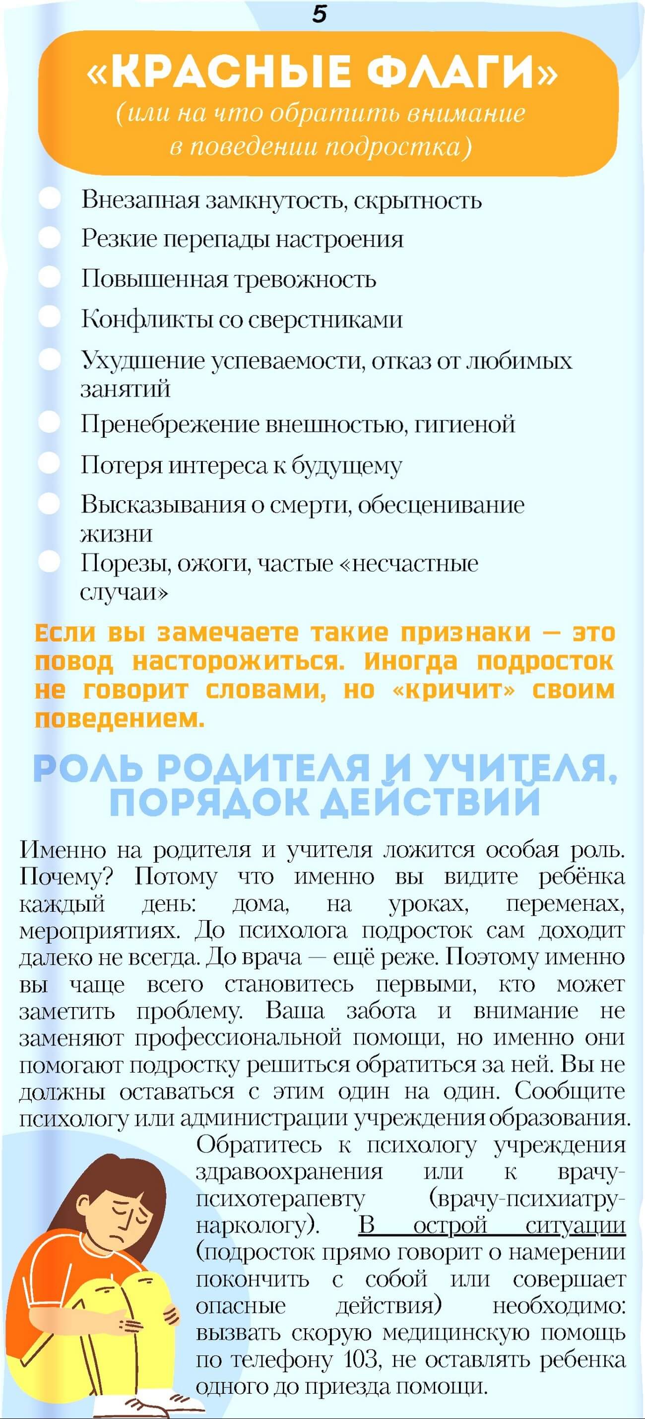 «КРАСНЫЕ ФЛАГИ» (или на что обратить внимание в поведении подростка). Внезапная замкнутость, скрытность.  Резкие перепады настроения.  Повышенная тревожность.  Конфликты со сверстниками.  Ухудшение успеваемости, отказ от любимых занятий.  Пренебрежение внешностью, гигиеной.  Потеря интереса к будущему.  Высказывания о сморти, обесценивание жизни.  Порезы, ожоги, частые «несчастные случаи».  Если вы замечаете такие признаки - это повод насторожиться. Иногда подросток не говорит словами, но «кричит» своим поведением.  РОЛЬ РОДИТЕЛЯ и УЧИТЕЛЯ, ПОРЯДОК ДЕЙСТВИЙ.  Именно на родителя и учителя ложится особая роль. Почему? Потому что именно вы видите ребёнка каждый день:	дома, на уроках, переменах, мероприятиях. До психолога подросток сам доходит далеко не всегда. До врача - ещё реже. Поэтому именно вы чаще всего становитесь первыми, кто может заметить проблему. Ваша забота и внимание не заменяют профессиональной помощи, но именно они помогают подростку решиться обратиться за ней. Вы не должны оставаться с этим один на один. Сообщите психологу или администрации учреждения образования.  Обратитесь к психологу учреждения здравоохранения или к врачу психотерапевту (врачу-психиатру-наркологу). В	острой ситуации (подросток прямо говорит о намерении покончить с собой или совершает опасные действия) необходимо: вызвать скорую медицинскую помощь по телефону 103, не оставлять ребенка одного до приезда помощи.